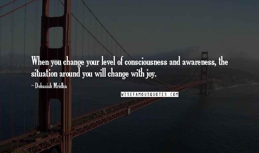 Debasish Mridha Quotes: When you change your level of consciousness and awareness, the situation around you will change with joy.