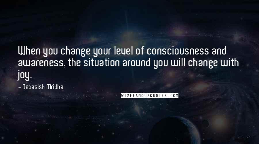 Debasish Mridha Quotes: When you change your level of consciousness and awareness, the situation around you will change with joy.