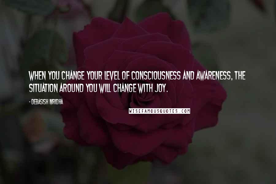 Debasish Mridha Quotes: When you change your level of consciousness and awareness, the situation around you will change with joy.