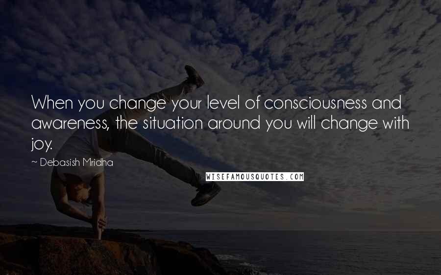 Debasish Mridha Quotes: When you change your level of consciousness and awareness, the situation around you will change with joy.