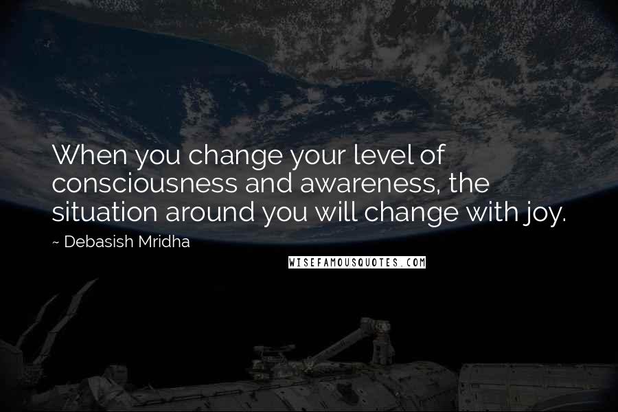 Debasish Mridha Quotes: When you change your level of consciousness and awareness, the situation around you will change with joy.