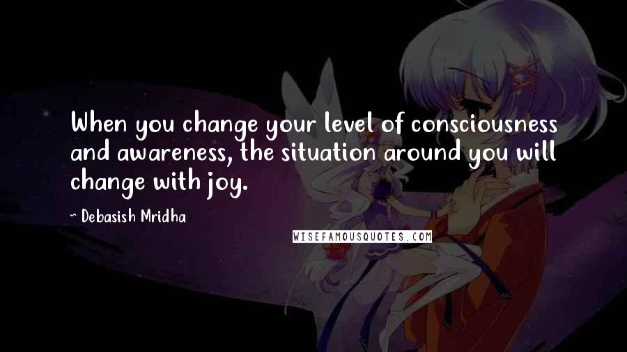 Debasish Mridha Quotes: When you change your level of consciousness and awareness, the situation around you will change with joy.