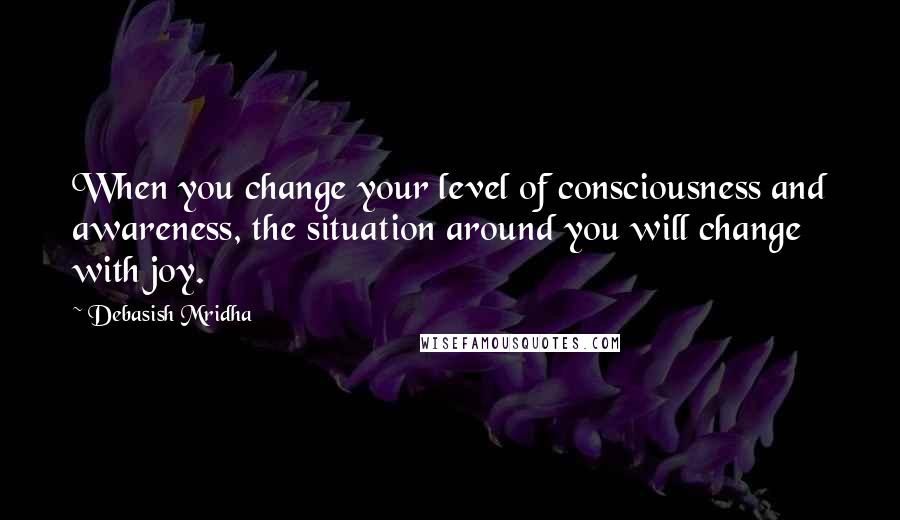 Debasish Mridha Quotes: When you change your level of consciousness and awareness, the situation around you will change with joy.