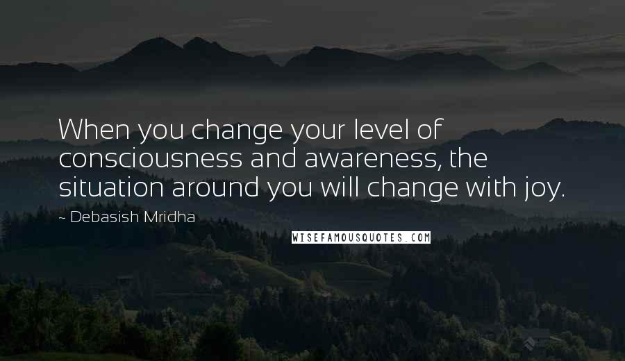 Debasish Mridha Quotes: When you change your level of consciousness and awareness, the situation around you will change with joy.