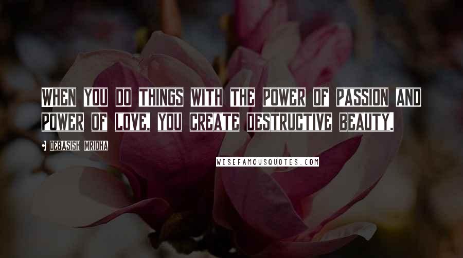 Debasish Mridha Quotes: When you do things with the power of passion and power of love, you create destructive beauty.