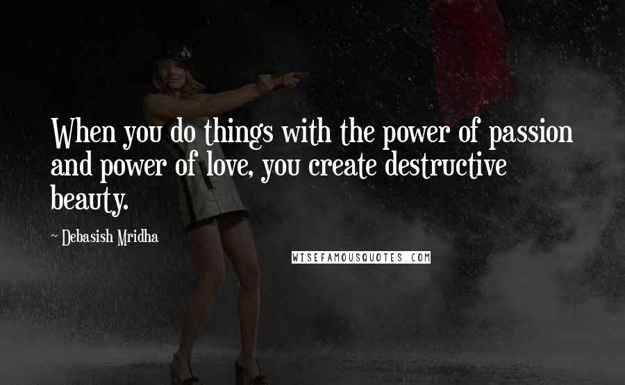 Debasish Mridha Quotes: When you do things with the power of passion and power of love, you create destructive beauty.