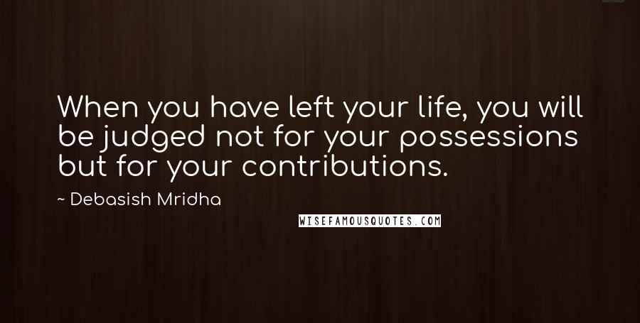 Debasish Mridha Quotes: When you have left your life, you will be judged not for your possessions but for your contributions.