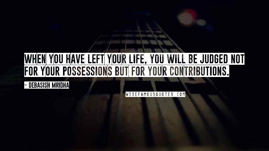 Debasish Mridha Quotes: When you have left your life, you will be judged not for your possessions but for your contributions.