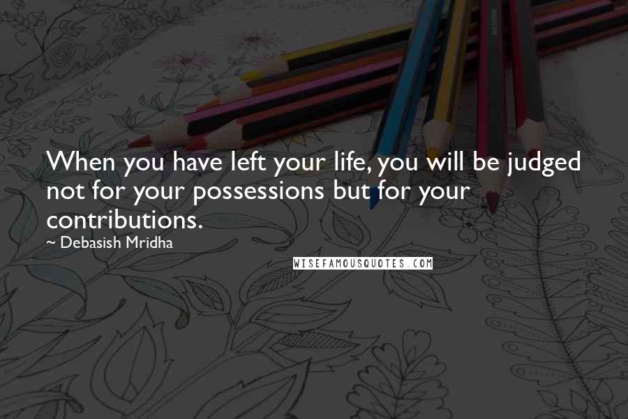 Debasish Mridha Quotes: When you have left your life, you will be judged not for your possessions but for your contributions.