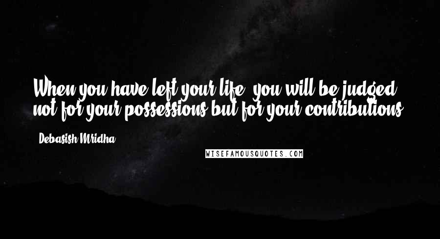 Debasish Mridha Quotes: When you have left your life, you will be judged not for your possessions but for your contributions.