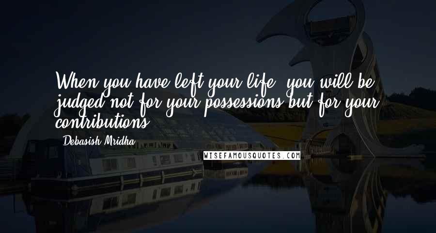 Debasish Mridha Quotes: When you have left your life, you will be judged not for your possessions but for your contributions.