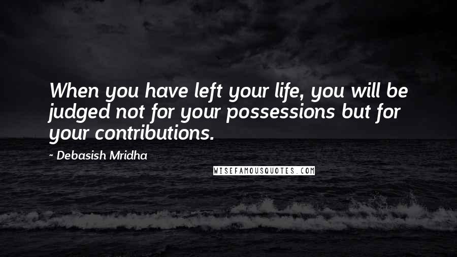 Debasish Mridha Quotes: When you have left your life, you will be judged not for your possessions but for your contributions.