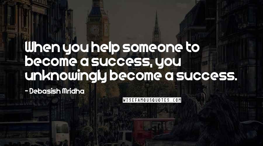 Debasish Mridha Quotes: When you help someone to become a success, you unknowingly become a success.