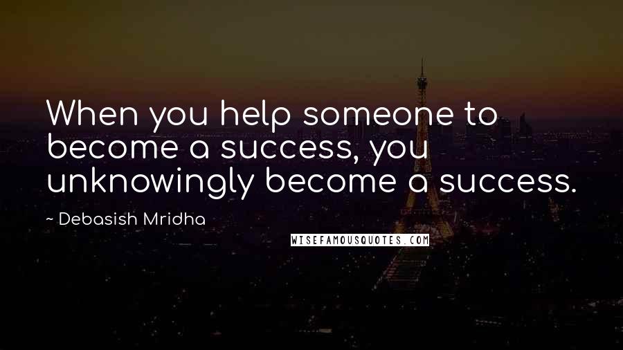 Debasish Mridha Quotes: When you help someone to become a success, you unknowingly become a success.