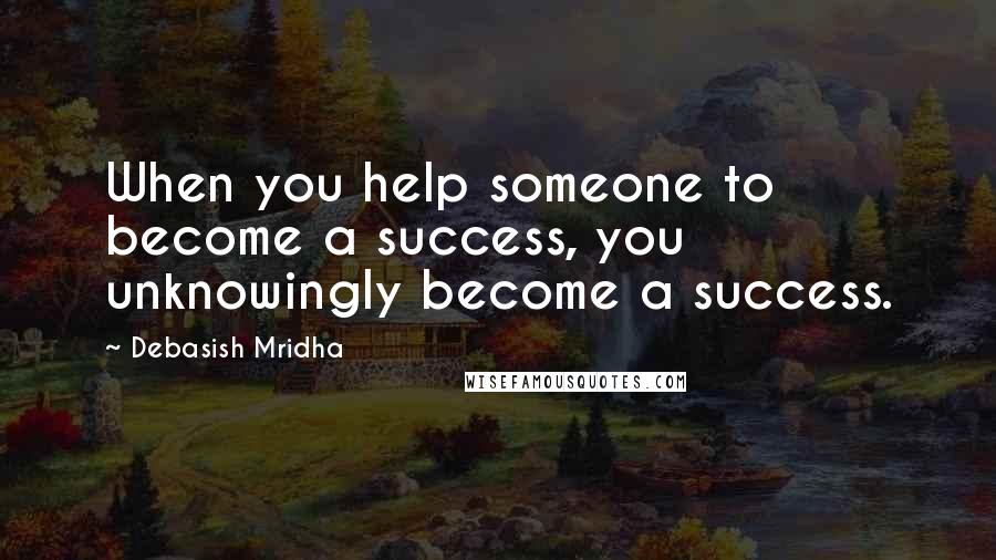 Debasish Mridha Quotes: When you help someone to become a success, you unknowingly become a success.