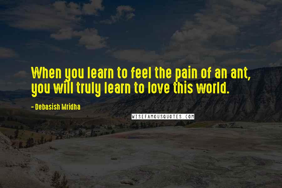 Debasish Mridha Quotes: When you learn to feel the pain of an ant, you will truly learn to love this world.