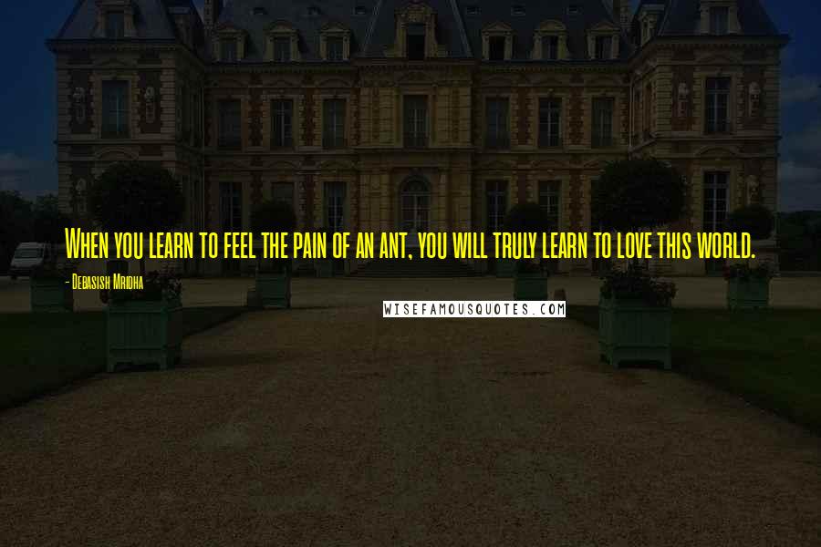 Debasish Mridha Quotes: When you learn to feel the pain of an ant, you will truly learn to love this world.