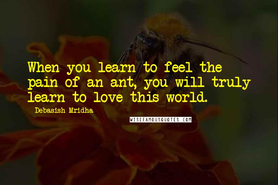Debasish Mridha Quotes: When you learn to feel the pain of an ant, you will truly learn to love this world.