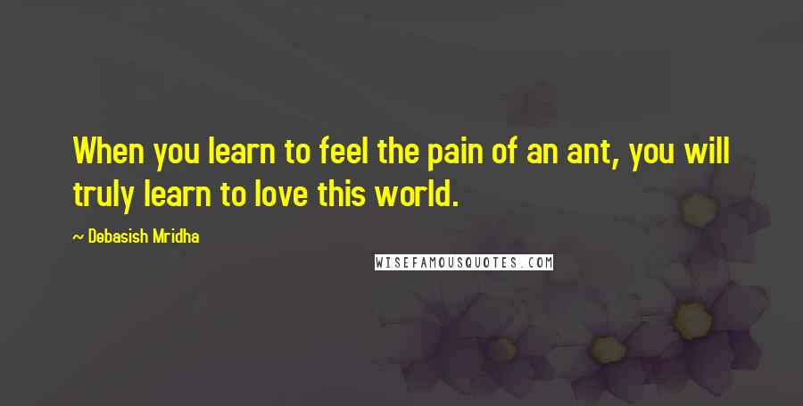 Debasish Mridha Quotes: When you learn to feel the pain of an ant, you will truly learn to love this world.