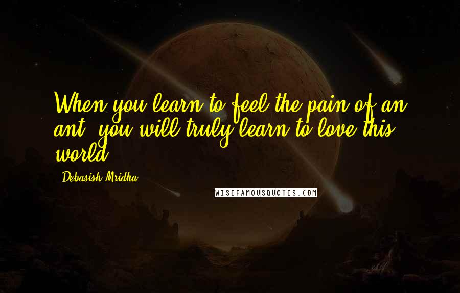 Debasish Mridha Quotes: When you learn to feel the pain of an ant, you will truly learn to love this world.