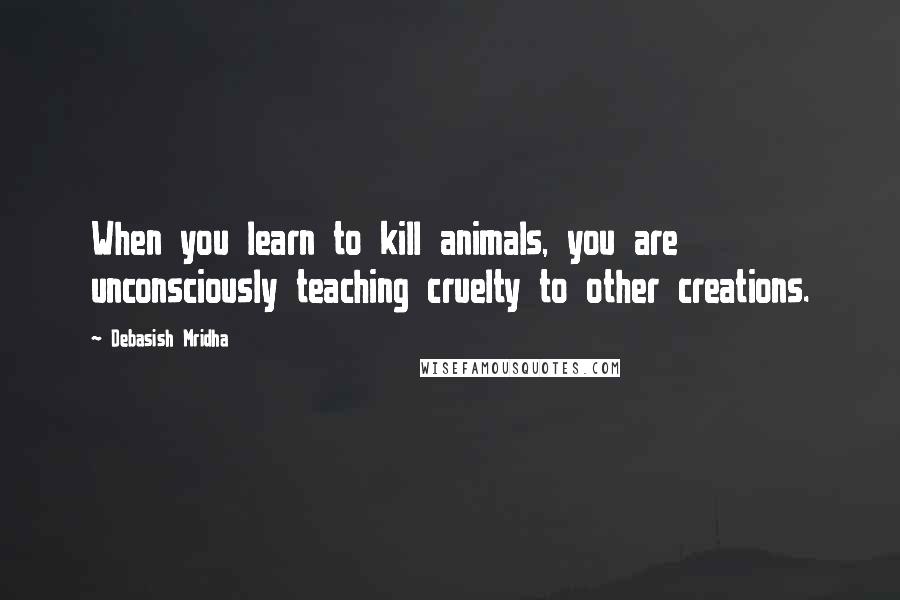 Debasish Mridha Quotes: When you learn to kill animals, you are unconsciously teaching cruelty to other creations.