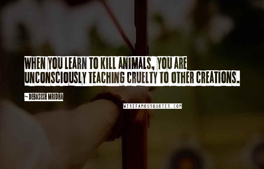 Debasish Mridha Quotes: When you learn to kill animals, you are unconsciously teaching cruelty to other creations.