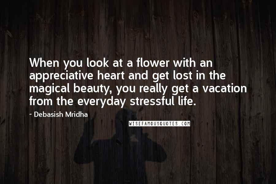 Debasish Mridha Quotes: When you look at a flower with an appreciative heart and get lost in the magical beauty, you really get a vacation from the everyday stressful life.