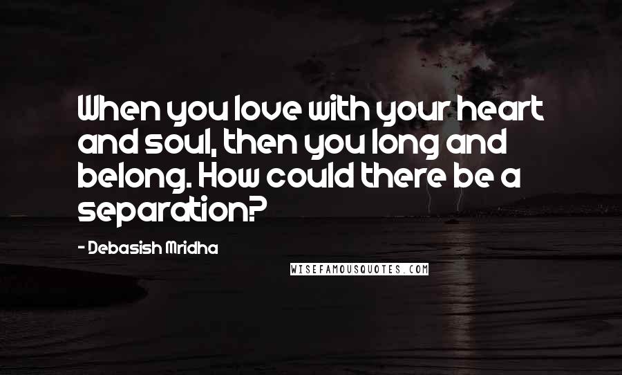 Debasish Mridha Quotes: When you love with your heart and soul, then you long and belong. How could there be a separation?