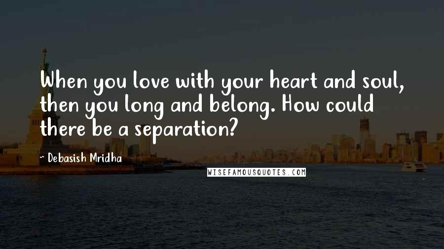 Debasish Mridha Quotes: When you love with your heart and soul, then you long and belong. How could there be a separation?