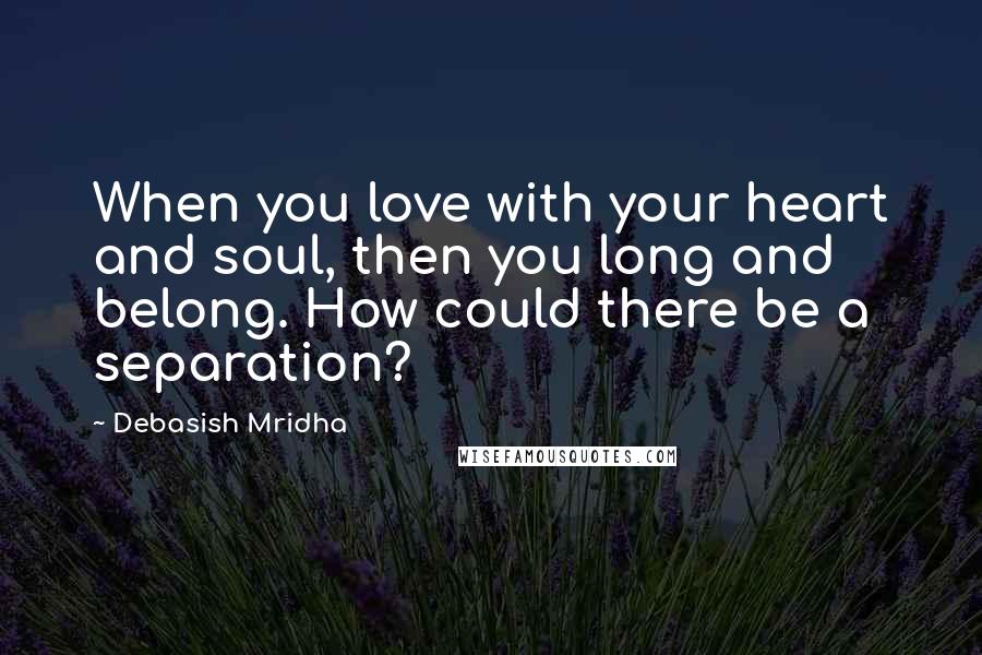 Debasish Mridha Quotes: When you love with your heart and soul, then you long and belong. How could there be a separation?