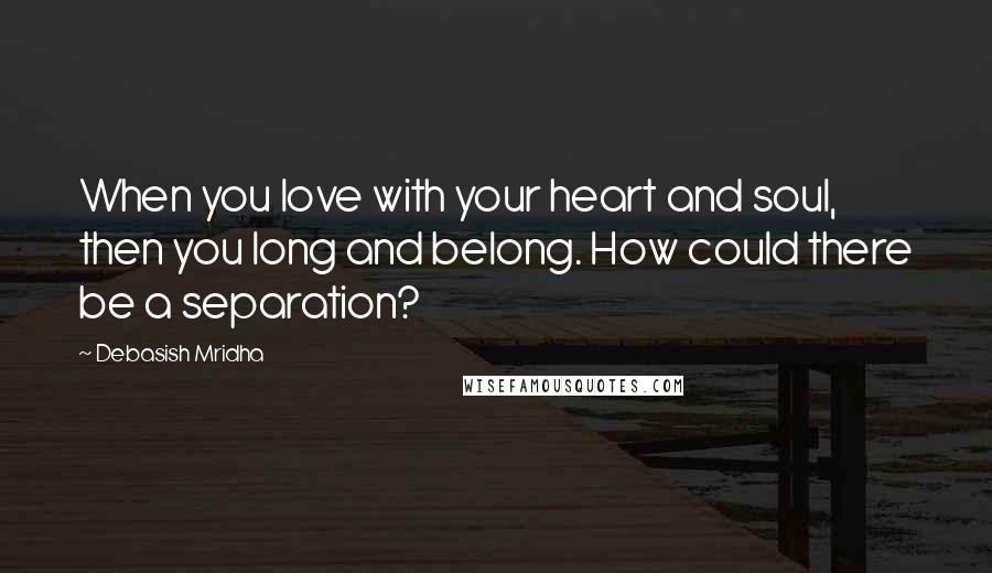 Debasish Mridha Quotes: When you love with your heart and soul, then you long and belong. How could there be a separation?