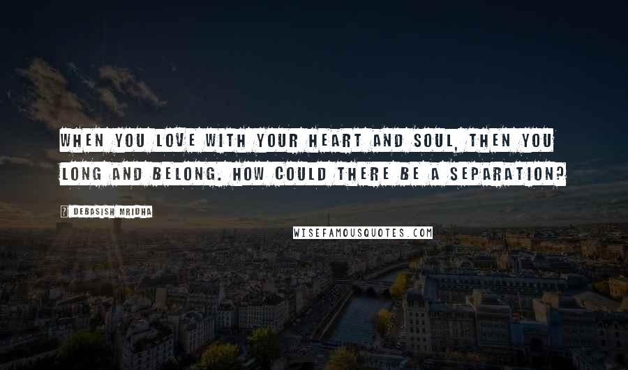 Debasish Mridha Quotes: When you love with your heart and soul, then you long and belong. How could there be a separation?