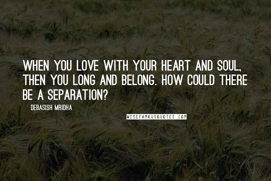 Debasish Mridha Quotes: When you love with your heart and soul, then you long and belong. How could there be a separation?