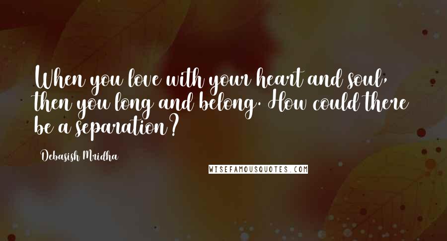 Debasish Mridha Quotes: When you love with your heart and soul, then you long and belong. How could there be a separation?