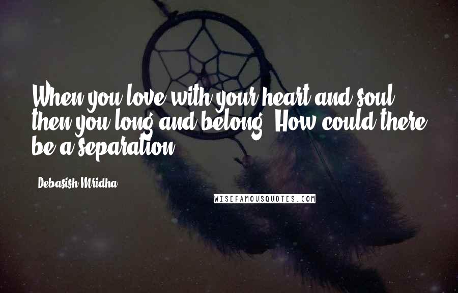 Debasish Mridha Quotes: When you love with your heart and soul, then you long and belong. How could there be a separation?