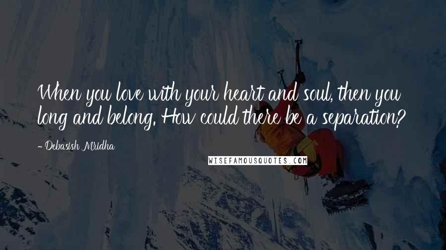 Debasish Mridha Quotes: When you love with your heart and soul, then you long and belong. How could there be a separation?