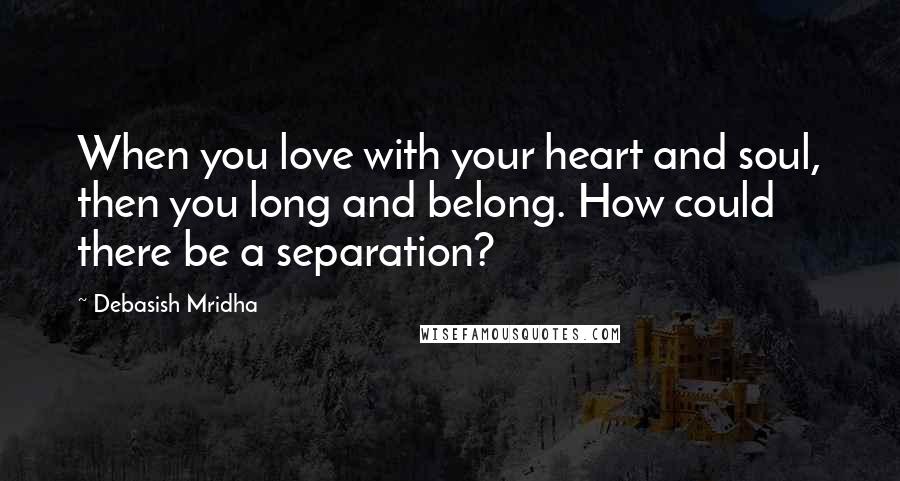 Debasish Mridha Quotes: When you love with your heart and soul, then you long and belong. How could there be a separation?