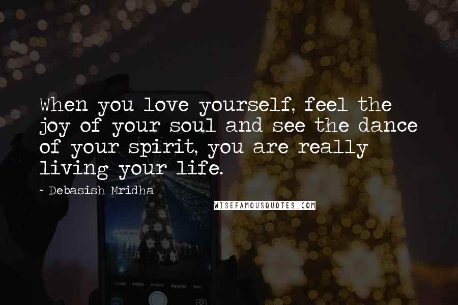 Debasish Mridha Quotes: When you love yourself, feel the joy of your soul and see the dance of your spirit, you are really living your life.