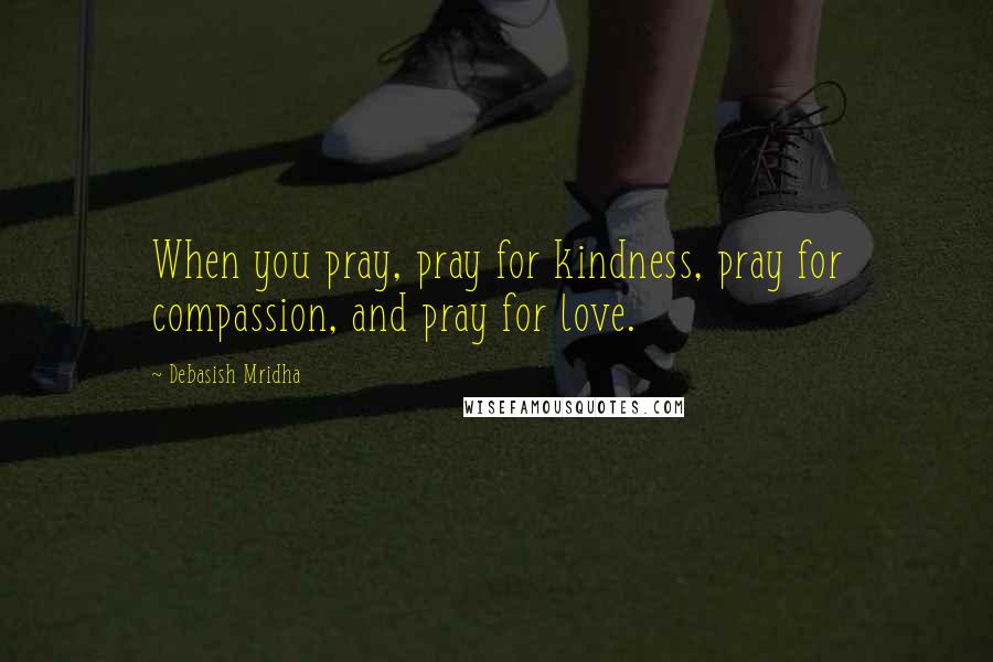 Debasish Mridha Quotes: When you pray, pray for kindness, pray for compassion, and pray for love.