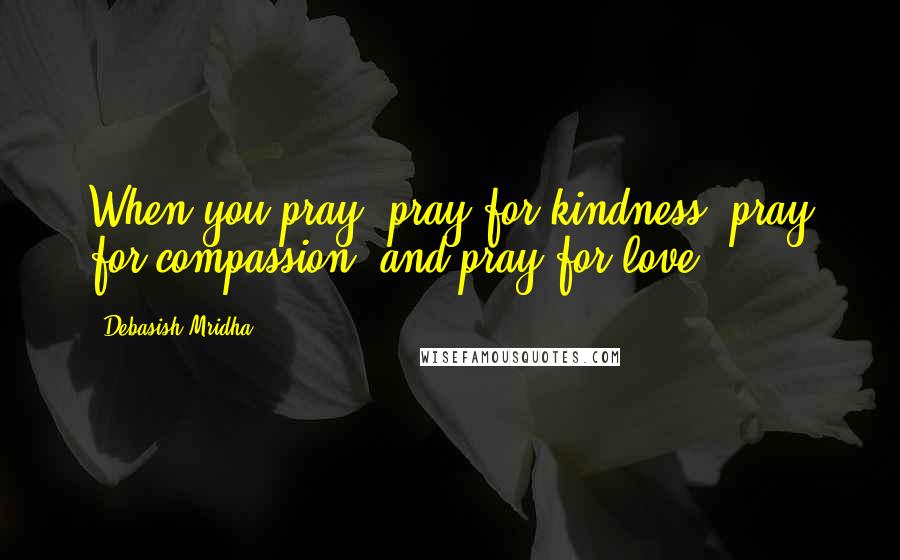 Debasish Mridha Quotes: When you pray, pray for kindness, pray for compassion, and pray for love.