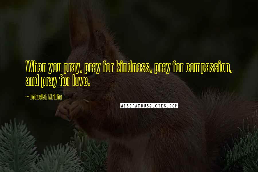Debasish Mridha Quotes: When you pray, pray for kindness, pray for compassion, and pray for love.