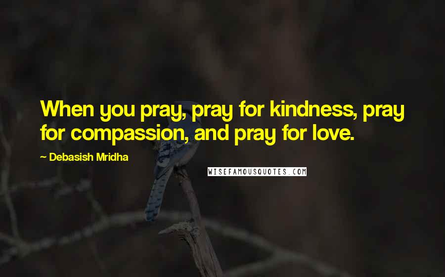Debasish Mridha Quotes: When you pray, pray for kindness, pray for compassion, and pray for love.