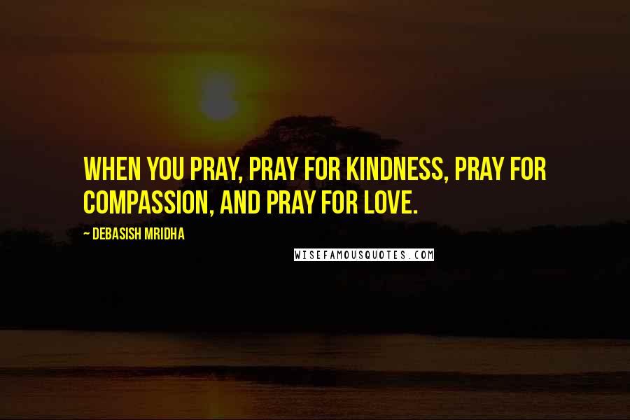 Debasish Mridha Quotes: When you pray, pray for kindness, pray for compassion, and pray for love.
