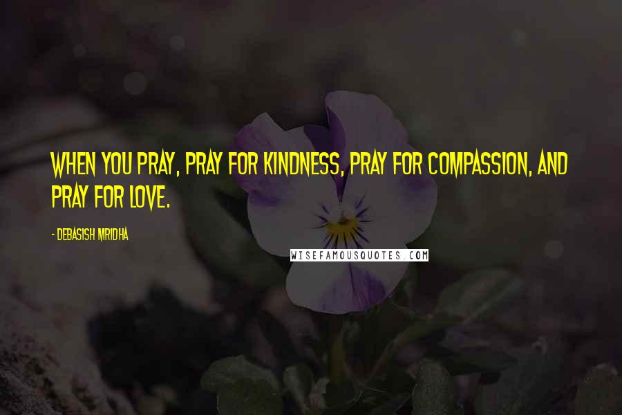 Debasish Mridha Quotes: When you pray, pray for kindness, pray for compassion, and pray for love.