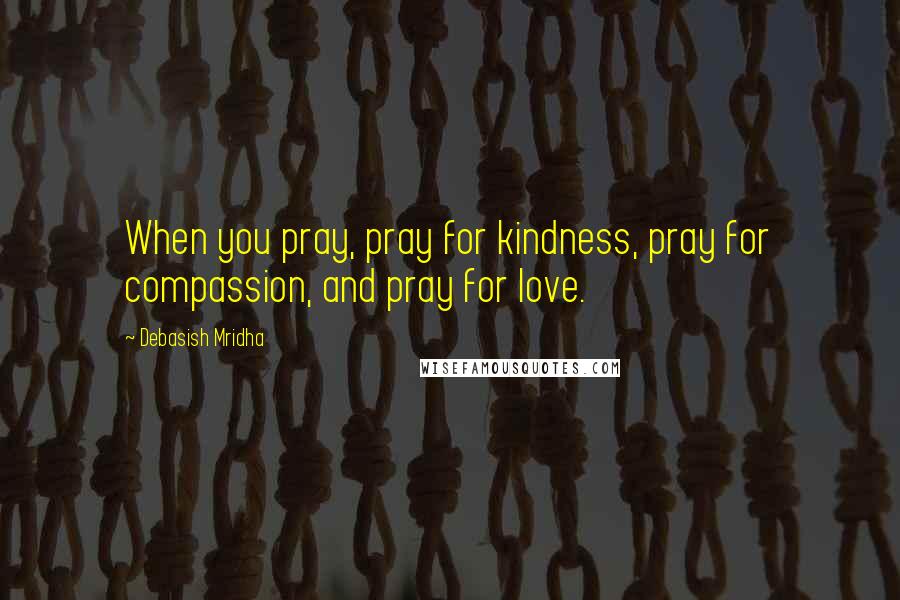 Debasish Mridha Quotes: When you pray, pray for kindness, pray for compassion, and pray for love.