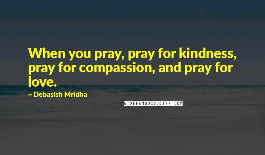 Debasish Mridha Quotes: When you pray, pray for kindness, pray for compassion, and pray for love.