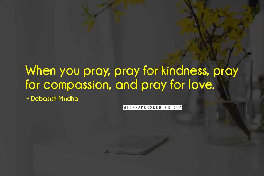 Debasish Mridha Quotes: When you pray, pray for kindness, pray for compassion, and pray for love.