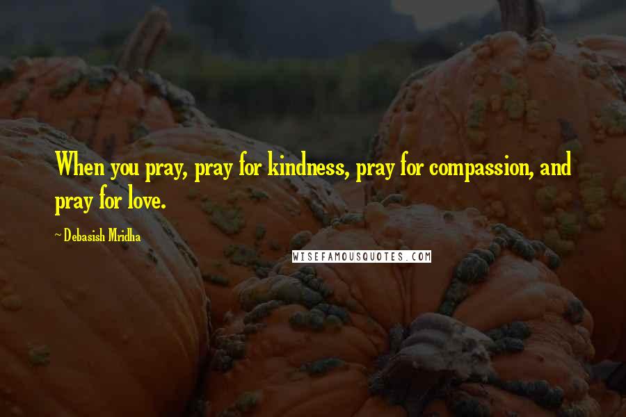 Debasish Mridha Quotes: When you pray, pray for kindness, pray for compassion, and pray for love.