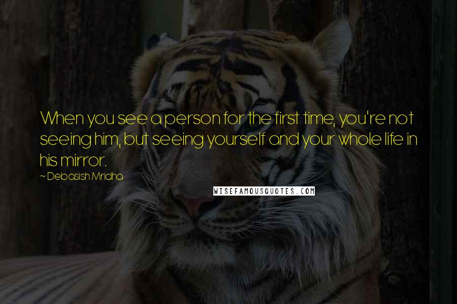 Debasish Mridha Quotes: When you see a person for the first time, you're not seeing him, but seeing yourself and your whole life in his mirror.