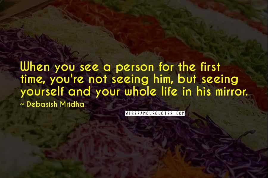 Debasish Mridha Quotes: When you see a person for the first time, you're not seeing him, but seeing yourself and your whole life in his mirror.